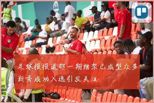 足球报报道邵一期框架已成型众多新秀成功入选引发关注