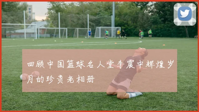 回顾中国篮球名人堂李震中辉煌岁月的珍贵老相册