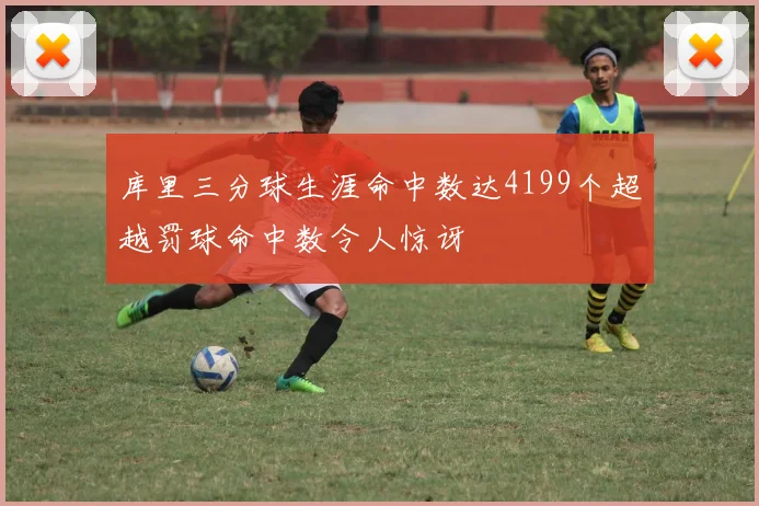 库里三分球生涯命中数达4199个超越罚球命中数令人惊讶