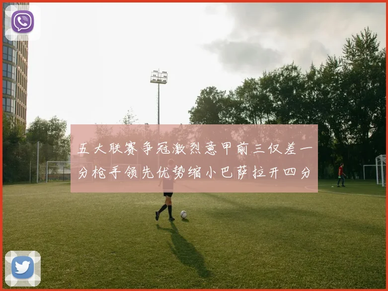 五大联赛争冠激烈意甲前三仅差一分枪手领先优势缩小巴萨拉开四分差距