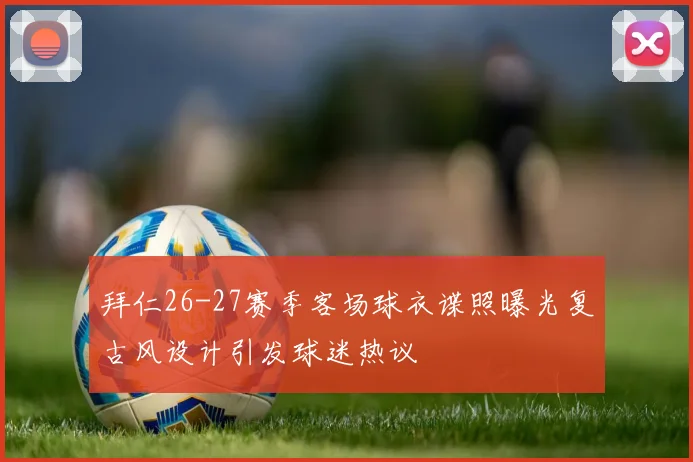 拜仁26-27赛季客场球衣谍照曝光复古风设计引发球迷热议