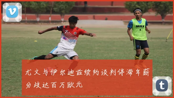 尤文与伊尔迪兹续约谈判停滞年薪分歧达百万欧元