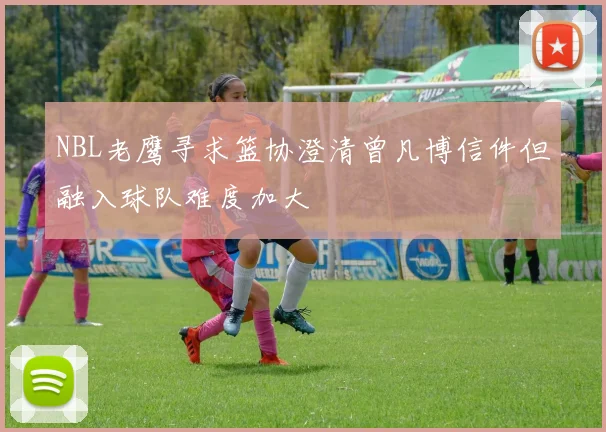 NBL老鹰寻求篮协澄清曾凡博信件但融入球队难度加大