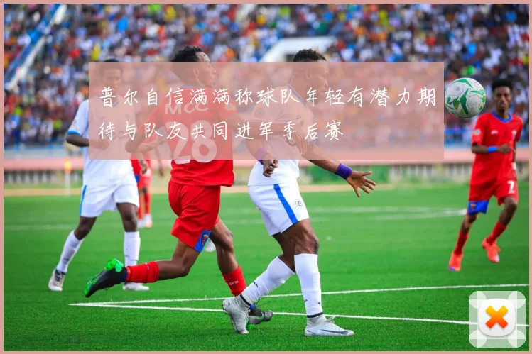 普尔自信满满称球队年轻有潜力期待与队友共同进军季后赛