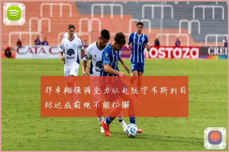 邓卓翔强调全力以赴防守韦斯利目标达成前绝不能松懈