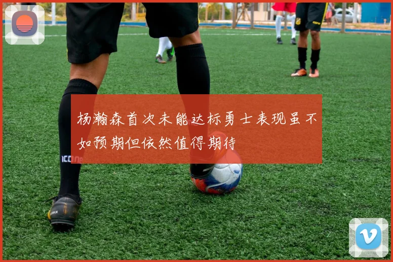 杨瀚森首次未能达标勇士表现虽不如预期但依然值得期待