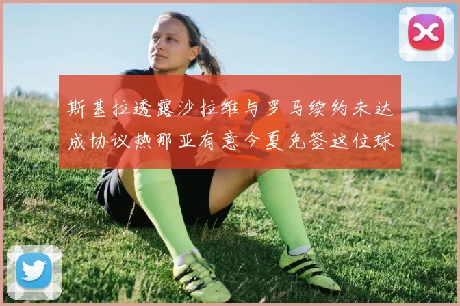 斯基拉透露沙拉维与罗马续约未达成协议热那亚有意今夏免签这位球员