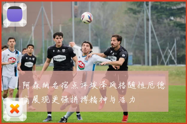 阿森纳名宿点评埃泽风格随性厄德高展现更强拼搏精神与活力