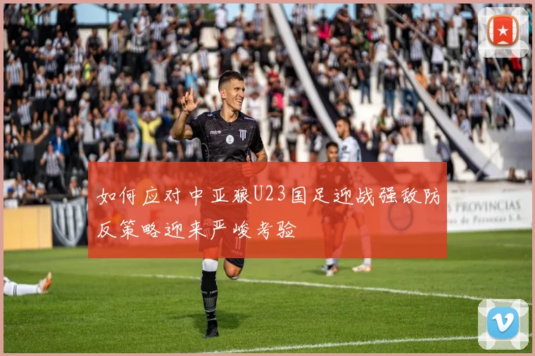 如何应对中亚狼U23国足迎战强敌防反策略迎来严峻考验