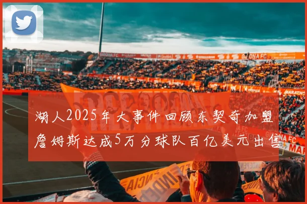 湖人2025年大事件回顾东契奇加盟詹姆斯达成5万分球队百亿美元出售