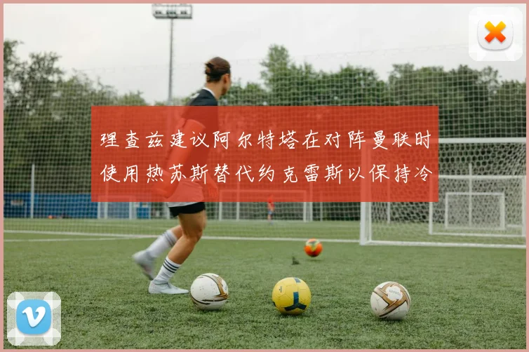 理查兹建议阿尔特塔在对阵曼联时使用热苏斯替代约克雷斯以保持冷静状态