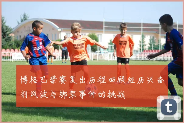 博格巴禁赛复出历程回顾经历兴奋剂风波与绑架事件的挑战