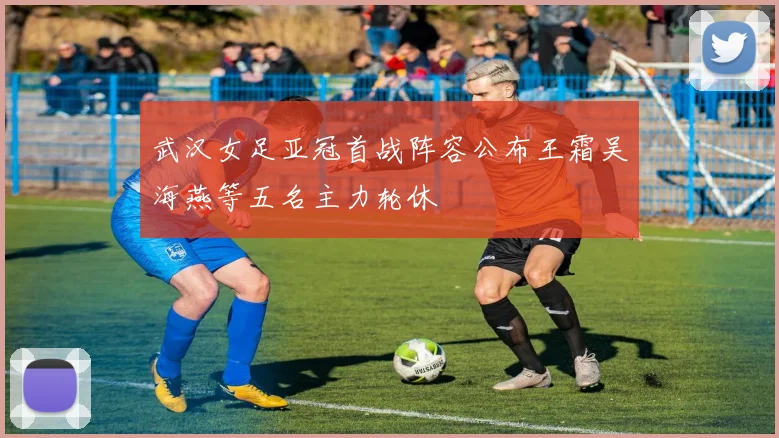 武汉女足亚冠首战阵容公布王霜吴海燕等五名主力轮休