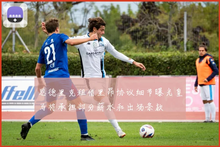 恩德里克租借里昂协议细节曝光皇马将承担部分薪水和出场条款