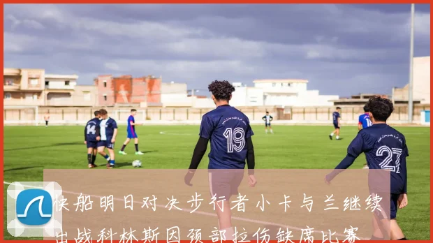 快船明日对决步行者小卡与兰继续出战科林斯因颈部拉伤缺席比赛