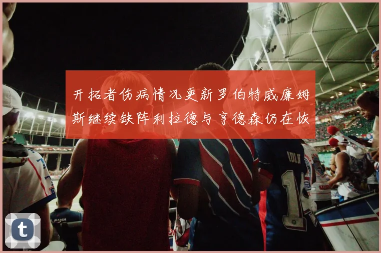 开拓者伤病情况更新罗伯特威廉姆斯继续缺阵利拉德与亨德森仍在恢复中