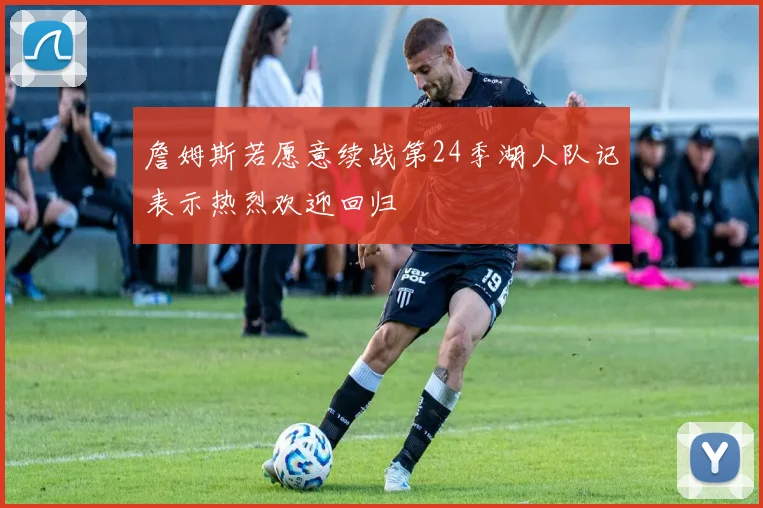 詹姆斯若愿意续战第24季湖人队记表示热烈欢迎回归