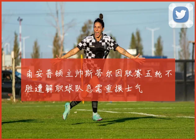 南安普顿主帅斯蒂尔因联赛五轮不胜遭解职球队急需重振士气