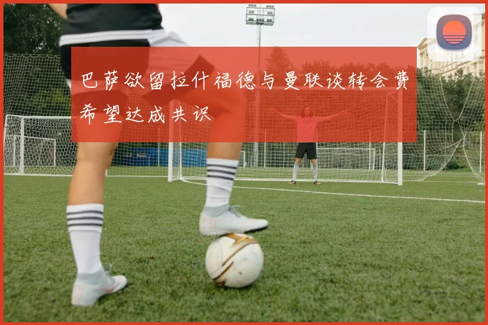 巴萨欲留拉什福德与曼联谈转会费希望达成共识