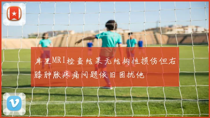 库里MRI检查结果无结构性损伤但右膝肿胀疼痛问题依旧困扰他