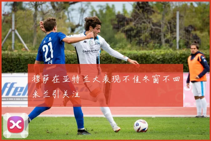 穆萨在亚特兰大表现不佳冬窗不回米兰引关注
