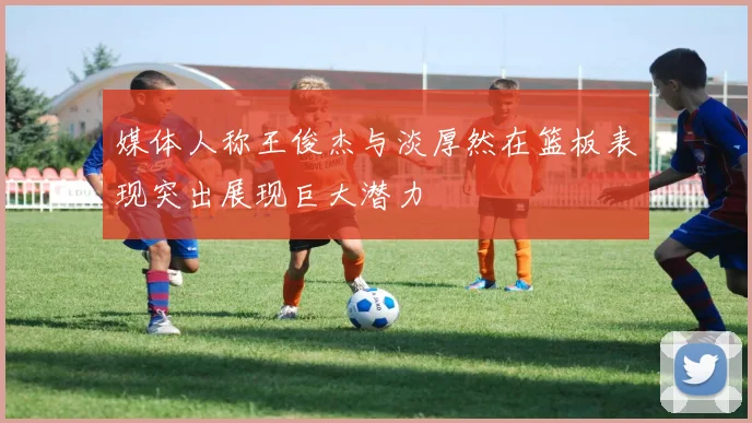 媒体人称王俊杰与淡厚然在篮板表现突出展现巨大潜力