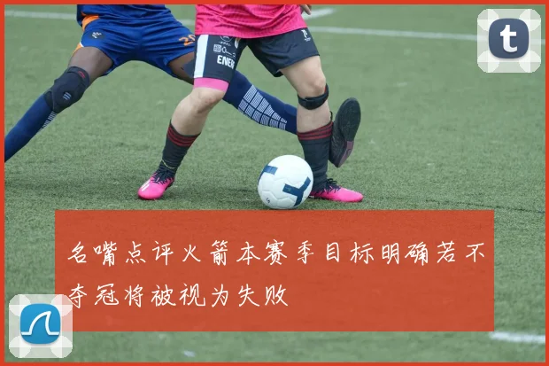 名嘴点评火箭本赛季目标明确若不夺冠将被视为失败