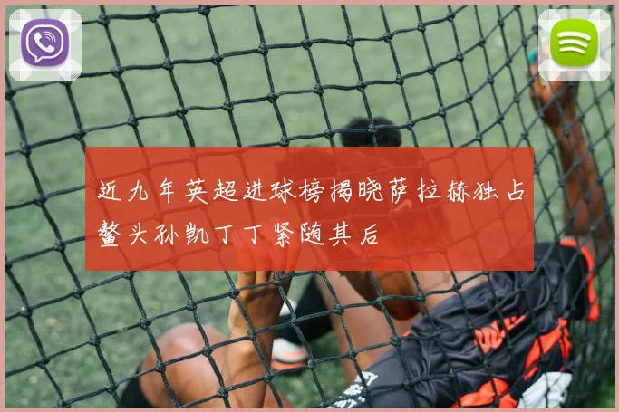 近九年英超进球榜揭晓萨拉赫独占鳌头孙凯丁丁紧随其后