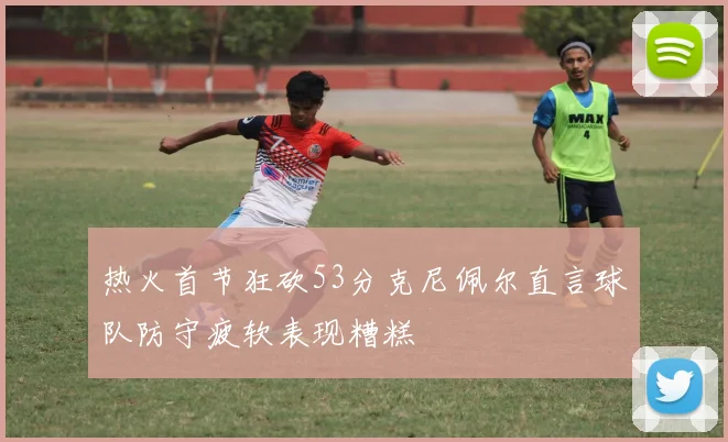 热火首节狂砍53分克尼佩尔直言球队防守疲软表现糟糕