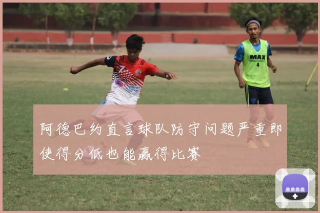 阿德巴约直言球队防守问题严重即使得分低也能赢得比赛