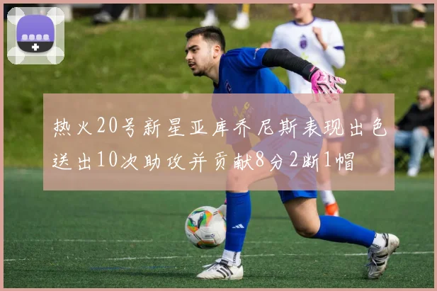热火20号新星亚库乔尼斯表现出色送出10次助攻并贡献8分2断1帽