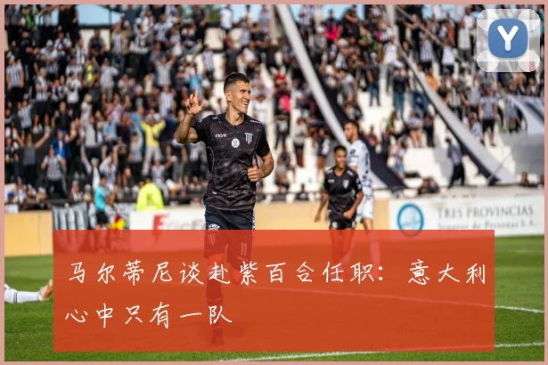 马尔蒂尼谈赴紫百合任职：意大利心中只有一队