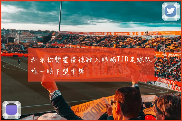 科尔称赞霍福德融入顺畅TJD是球队唯一顺下型中锋