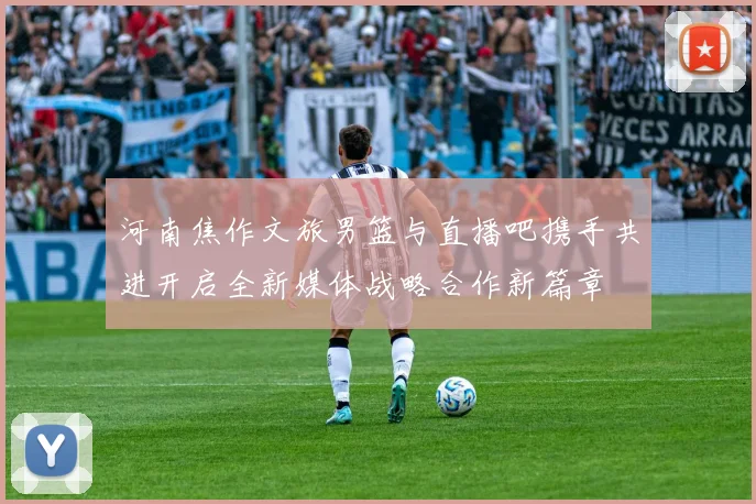 河南焦作文旅男篮与直播吧携手共进开启全新媒体战略合作新篇章