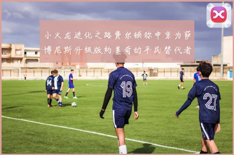 小火龙进化之路费尔顿称申京为萨博尼斯升级版约基奇的平民替代者