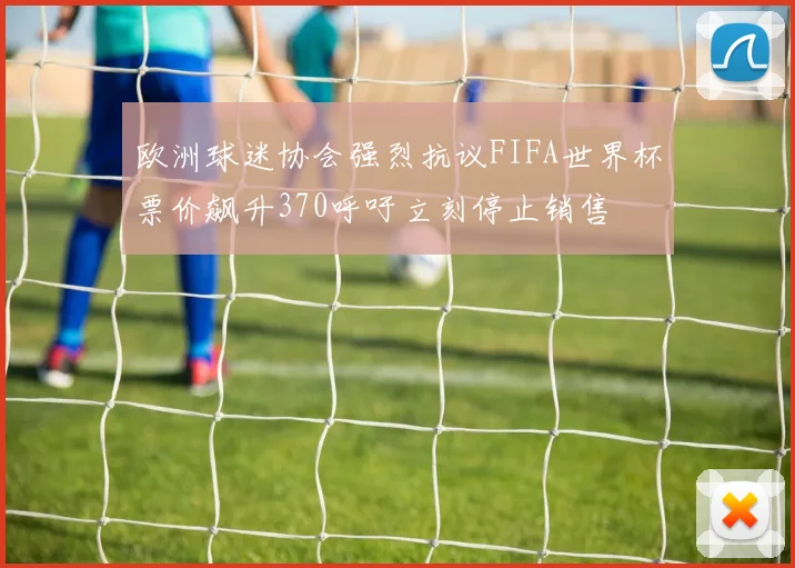 欧洲球迷协会强烈抗议FIFA世界杯票价飙升370呼吁立刻停止销售