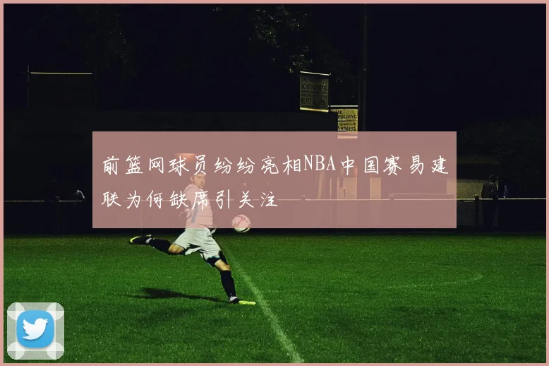 前篮网球员纷纷亮相NBA中国赛易建联为何缺席引关注