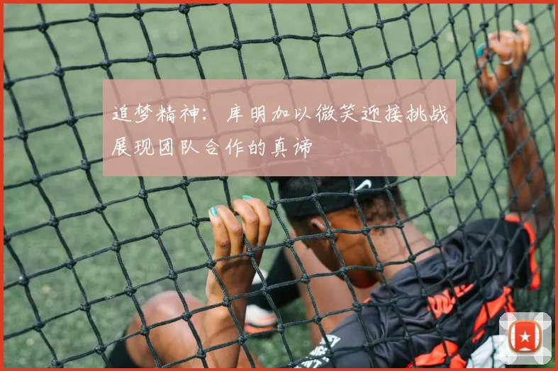 追梦精神：库明加以微笑迎接挑战展现团队合作的真谛